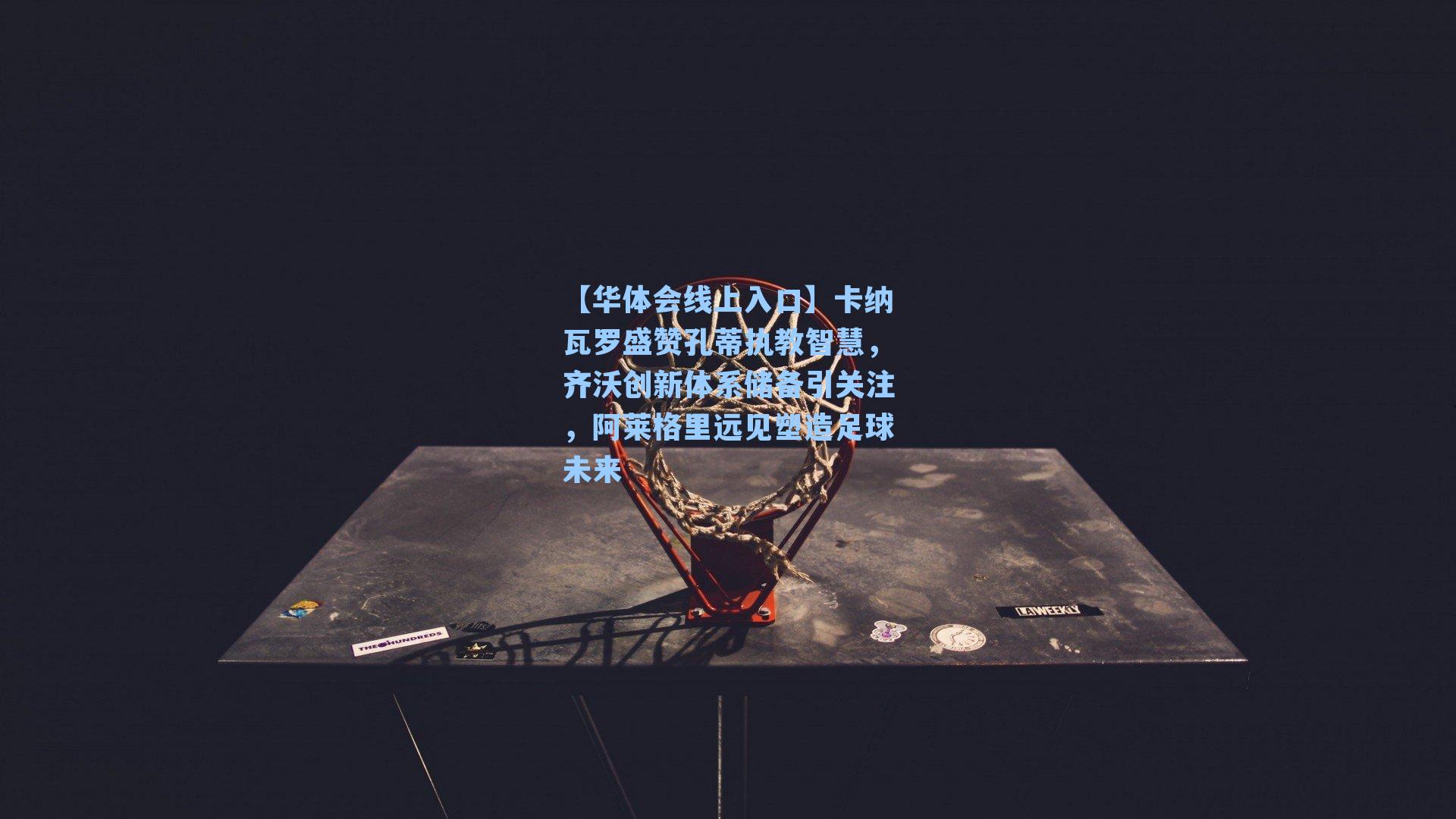 卡纳瓦罗盛赞孔蒂执教智慧，齐沃创新体系储备引关注，阿莱格里远见塑造足球未来